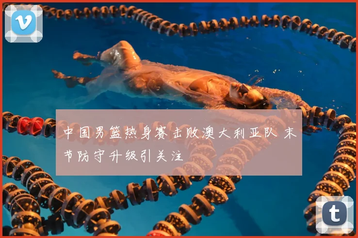 中国男篮热身赛击败澳大利亚队 末节防守升级引关注