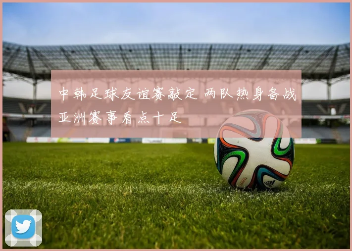 中韩足球友谊赛敲定 两队热身备战亚洲赛事看点十足