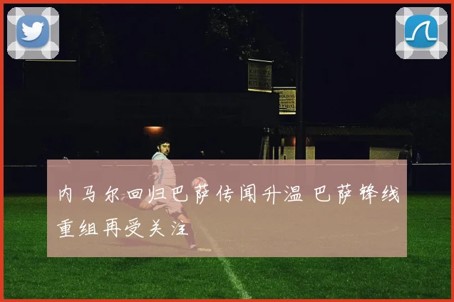 内马尔回归巴萨传闻升温 巴萨锋线重组再受关注