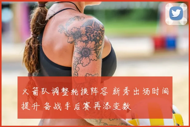 火箭队调整轮换阵容 新秀出场时间提升 备战季后赛再添变数