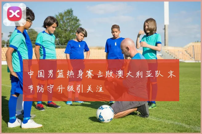 中国男篮热身赛击败澳大利亚队 末节防守升级引关注