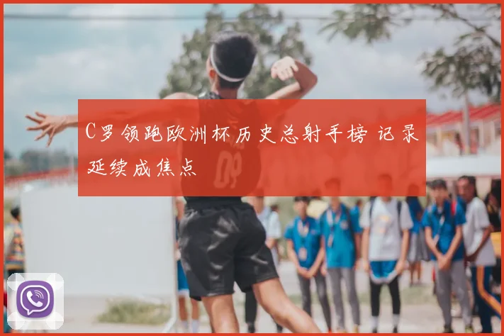 C罗领跑欧洲杯历史总射手榜 记录延续成焦点