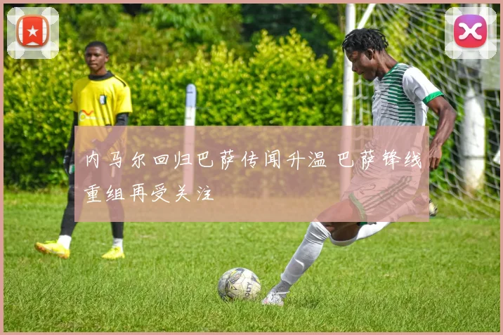 内马尔回归巴萨传闻升温 巴萨锋线重组再受关注