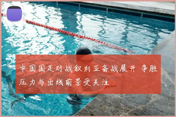 中国国足对战叙利亚备战展开 争胜压力与出线前景受关注