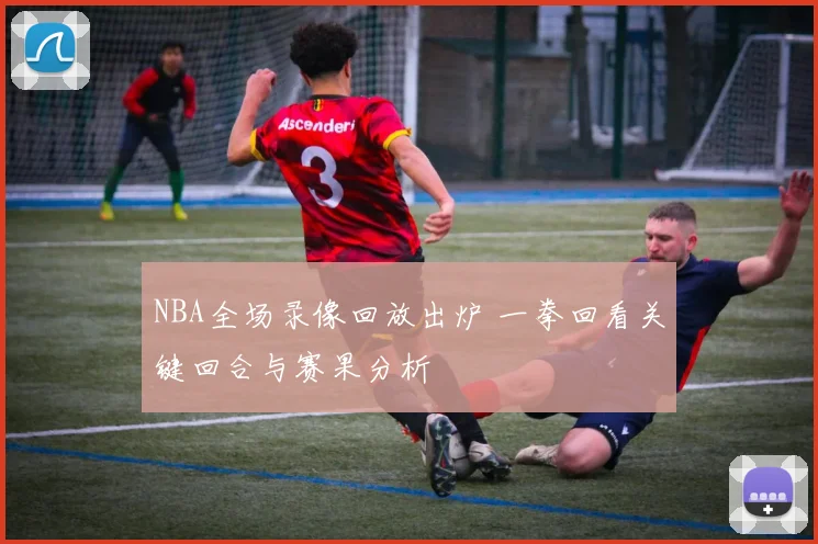 NBA全场录像回放出炉 一拳回看关键回合与赛果分析