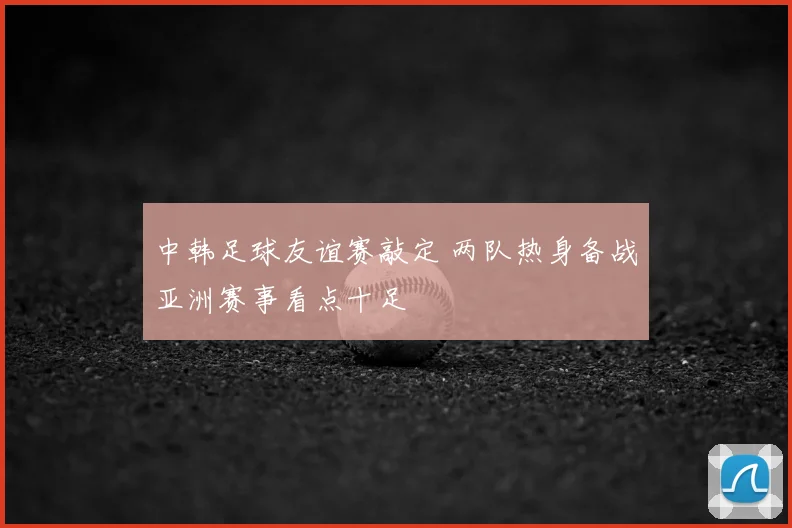 中韩足球友谊赛敲定 两队热身备战亚洲赛事看点十足