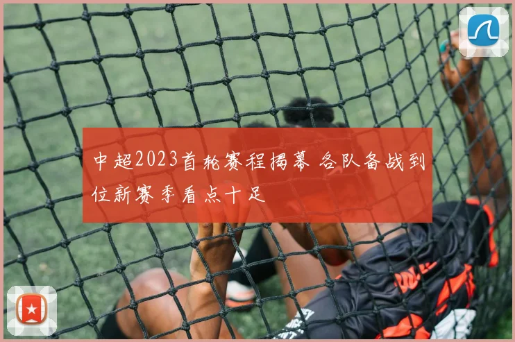 中超2023首轮赛程揭幕 各队备战到位新赛季看点十足