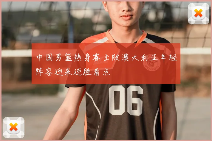 中国男篮热身赛击败澳大利亚年轻阵容迎来连胜看点
