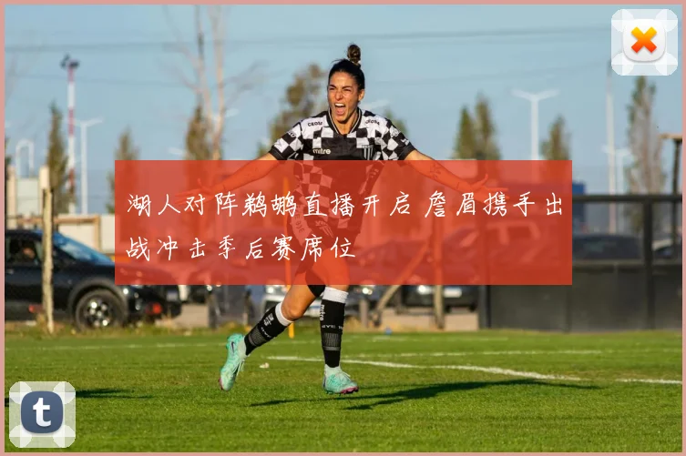 湖人对阵鹈鹕直播开启 詹眉携手出战冲击季后赛席位