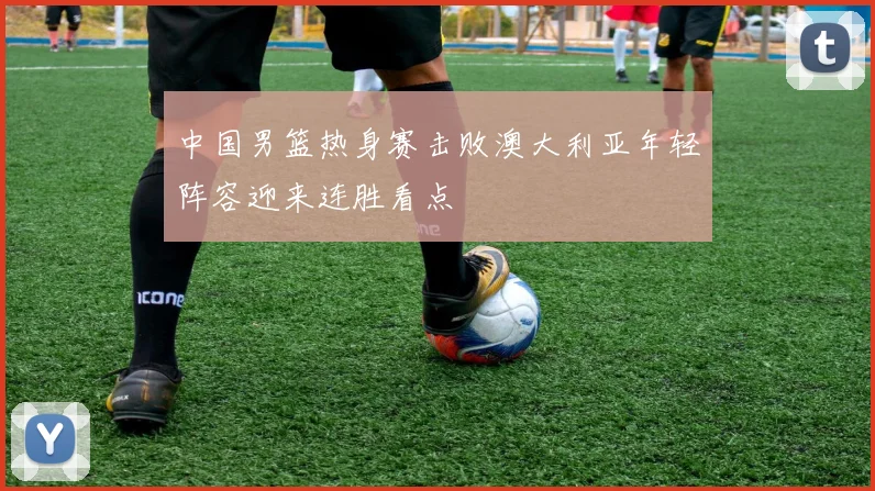 中国男篮热身赛击败澳大利亚年轻阵容迎来连胜看点