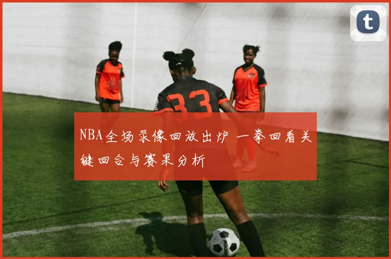NBA全场录像回放出炉 一拳回看关键回合与赛果分析